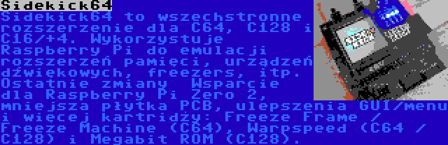 Sidekick64 | Sidekick64 to wszechstronne rozszerzenie dla C64, C128 i C16/+4. Wykorzystuje Raspberry Pi do emulacji rozszerzeń pamięci, urządzeń dźwiękowych, freezers, itp. Ostatnie zmiany  Wsparcie dla Raspberry Pi Zero 2, mniejsza płytka PCB, ulepszenia GUI/menu i więcej kartridży: Freeze Frame / Freeze Machine (C64), Warpspeed (C64 / C128) i Megabit ROM (C128).