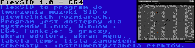 FlexSID 1.0 - C64 | FlexSID to program do tworzenia muzyki SID o niewielkich rozmiarach. Program jest dostępny dla systemów Linux, Window i C64. Funkcje: 5 graczy, ekran edytora, ekran menu, tabela temp, lista zamówień, schematy i instrumenty/tabela efektów.