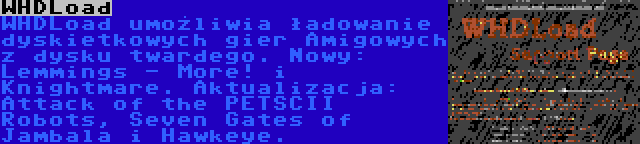 WHDLoad | WHDLoad umożliwia ładowanie dyskietkowych gier Amigowych z dysku twardego. Nowy: Lemmings - More! i Knightmare. Aktualizacja: Attack of the PETSCII Robots, Seven Gates of Jambala i Hawkeye.