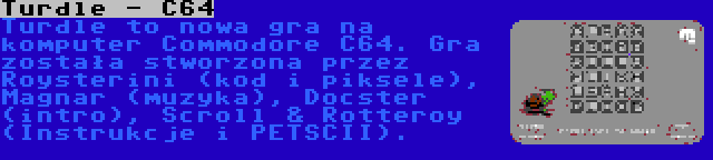 Turdle - C64 | Turdle to nowa gra na komputer Commodore C64. Gra została stworzona przez Roysterini (kod i piksele), Magnar (muzyka), Docster (intro), Scroll & Rotteroy (Instrukcje i PETSCII).