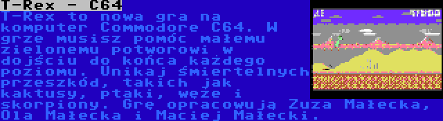 T-Rex - C64 | T-Rex to nowa gra na komputer Commodore C64. W grze musisz pomóc małemu zielonemu potworowi w dojściu do końca każdego poziomu. Unikaj śmiertelnych przeszkód, takich jak kaktusy, ptaki, węże i skorpiony. Grę opracowują Zuza Małecka, Ola Małecka i Maciej Małecki.