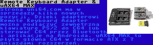 Remote Keyboard Adapter &  uAX64 MAX | Strona uni64.com ma w sprzedaży kilka nowych pozycji. Dzięki adapterowi Remote Keyboard Adapter można podłączyć zewnętrzną klawiaturę PS/2 do C64 lub sterować C64 przez Bluetooth i aplikację na Androida. uAX64 MAX to płyta główna C64 w formacie ATX z 7 gniazdami rozszerzeń.