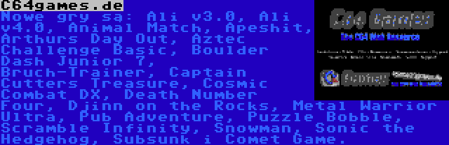 C64games.de | Nowe gry są: Ali v3.0, Ali v4.0, Animal Match, Apeshit, Arthurs Day Out, Aztec Challenge Basic, Boulder Dash Junior 7, Bruch-Trainer, Captain Cutters Treasure, Cosmic Combat DX, Death Number Four, Djinn on the Rocks, Metal Warrior Ultra, Pub Adventure, Puzzle Bobble, Scramble Infinity, Snowman, Sonic the Hedgehog, Subsunk i Comet Game.