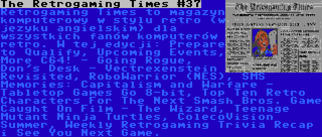 The Retrogaming Times #37 | Retrogaming Times to magazyn komputerowy w stylu retro (w języku angielskim) dla wszystkich fanów komputerów retro. W tej edycji: Prepare to Qualify, Upcoming Events, More C64! - Going Rogue, Don's Desk - Vectrexenstein Revisited, RoboWarrior (NES), SMS Memories: Capitalism and Warfare - Tabletop Games Go 8-bit, Top Ten Retro Characters For The Next Smash Bros. Game Caught On Film - The Wizard, Teenage Mutant Ninja Turtles, ColecoVision Summer, Weekly Retrogaming Trivia Recap i See You Next Game.