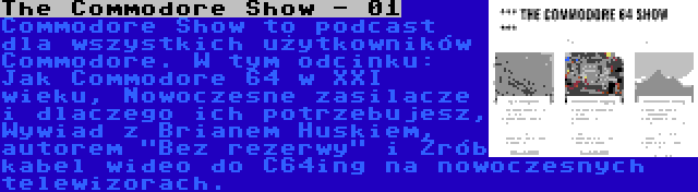 The Commodore Show - 01 | Commodore Show to podcast dla wszystkich użytkowników Commodore. W tym odcinku: Jak Commodore 64 w XXI wieku, Nowoczesne zasilacze i dlaczego ich potrzebujesz, Wywiad z Brianem Huskiem, autorem Bez rezerwy i Zrób kabel wideo do C64ing na nowoczesnych telewizorach.