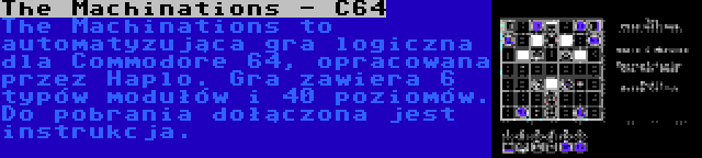 The Machinations - C64 | The Machinations to automatyzująca gra logiczna dla Commodore 64, opracowana przez Haplo. Gra zawiera 6 typów modułów i 40 poziomów. Do pobrania dołączona jest instrukcja.