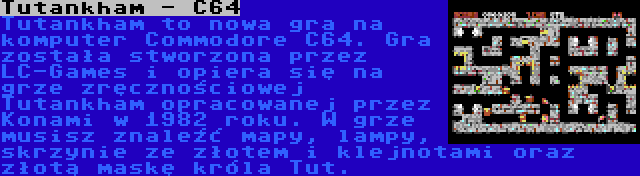 Tutankham - C64 | Tutankham to nowa gra na komputer Commodore C64. Gra została stworzona przez LC-Games i opiera się na grze zręcznościowej Tutankham opracowanej przez Konami w 1982 roku. W grze musisz znaleźć mapy, lampy, skrzynie ze złotem i klejnotami oraz złotą maskę króla Tut.