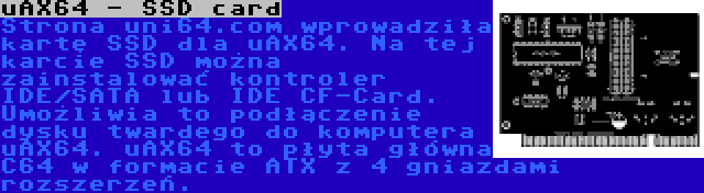 uAX64 - SSD card | Strona uni64.com wprowadziła kartę SSD dla uAX64. Na tej karcie SSD można zainstalować kontroler IDE/SATA lub IDE CF-Card. Umożliwia to podłączenie dysku twardego do komputera uAX64. uAX64 to płyta główna C64 w formacie ATX z 4 gniazdami rozszerzeń.