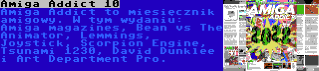 Amiga Addict 10 | Amiga Addict to miesięcznik amigowy. W tym wydaniu: Amiga magazines, Bean vs The Animator, Lemmings, Joystick, Scorpion Engine, Tsunami 1230, David Dunklee i Art Department Pro.