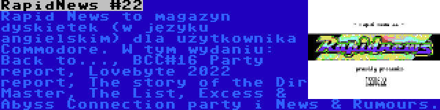 RapidNews #22 | Rapid News to magazyn dyskietek (w języku angielskim) dla użytkownika Commodore. W tym wydaniu: Back to..., BCC#16 Party report, Lovebyte 2022 report, The story of the Dir Master, The List, Excess & Abyss Connection party i News & Rumours.