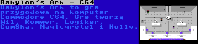 Babylon's Ark - C64 | Babylon's Ark to gra przygodowa na komputer Commodore C64. Grę tworzą Wil, Romwer, Logiker, ComSha, Magicgretel i Holly.