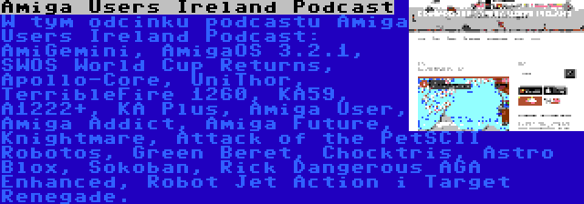 Amiga Users Ireland Podcast | W tym odcinku podcastu Amiga Users Ireland Podcast: AmiGemini, AmigaOS 3.2.1, SWOS World Cup Returns, Apollo-Core, UniThor, TerribleFire 1260, KA59, A1222+, KA Plus, Amiga User, Amiga Addict, Amiga Future, Knightmare, Attack of the PetSCII Robotos, Green Beret, Chocktris, Astro Blox, Sokoban, Rick Dangerous AGA Enhanced, Robot Jet Action i Target Renegade.