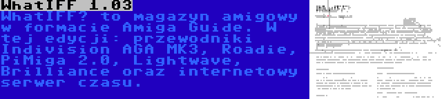 WhatIFF 1.03 | WhatIFF? to magazyn amigowy w formacie Amiga Guide. W tej edycji: przewodniki Indivision AGA MK3, Roadie, PiMiga 2.0, Lightwave, Brilliance oraz internetowy serwer czasu.